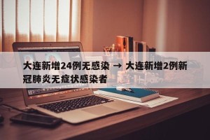 大连新增24例无感染 → 大连新增2例新冠肺炎无症状感染者