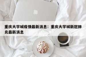 重庆大学城疫情最新消息：重庆大学城新冠肺炎最新消息