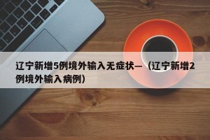 辽宁新增5例境外输入无症状—（辽宁新增2例境外输入病例）