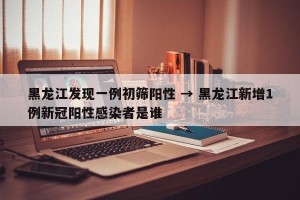 黑龙江发现一例初筛阳性 → 黑龙江新增1例新冠阳性感染者是谁