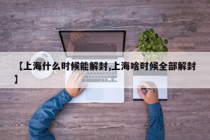 【上海什么时候能解封,上海啥时候全部解封】