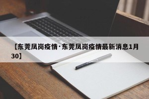 【东莞凤岗疫情·东莞凤岗疫情最新消息1月30】
