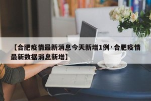【合肥疫情最新消息今天新增1例·合肥疫情最新数据消息新增】