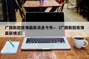 广西新冠疫情最新消息今天—（广西新冠疫情最新情况）