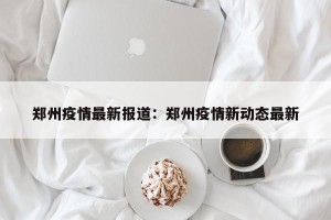 郑州疫情最新报道：郑州疫情新动态最新