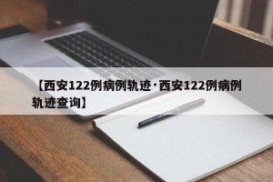 【西安122例病例轨迹·西安122例病例轨迹查询】