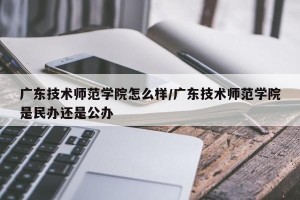 广东技术师范学院怎么样/广东技术师范学院是民办还是公办