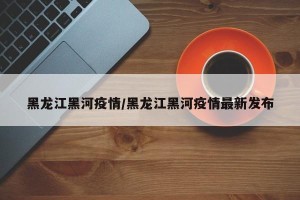黑龙江黑河疫情/黑龙江黑河疫情最新发布