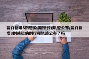 营口新增8例感染病例行程轨迹公布/营口新增8例感染病例行程轨迹公布了吗