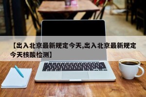 【出入北京最新规定今天,出入北京最新规定今天核酸检测】
