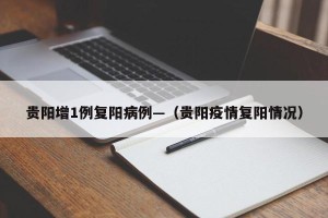 贵阳增1例复阳病例—（贵阳疫情复阳情况）