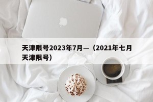 天津限号2023年7月—（2021年七月天津限号）