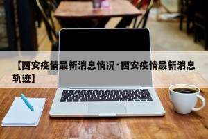 【西安疫情最新消息情况·西安疫情最新消息轨迹】