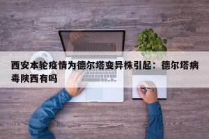 西安本轮疫情为德尔塔变异株引起：德尔塔病毒陕西有吗