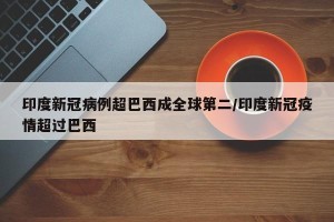 印度新冠病例超巴西成全球第二/印度新冠疫情超过巴西