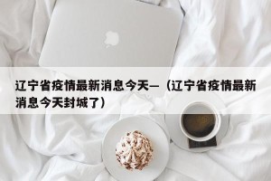 辽宁省疫情最新消息今天—（辽宁省疫情最新消息今天封城了）