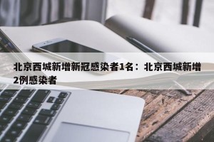 北京西城新增新冠感染者1名：北京西城新增2例感染者