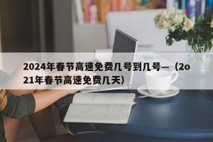 2024年春节高速免费几号到几号—（2o21年春节高速免费几天）