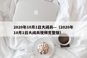 2020年10月1日大阅兵—（2020年10月1日大阅兵视频完整版）