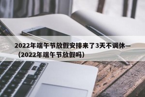 2022年端午节放假安排来了3天不调休—（2022年端午节放假吗）