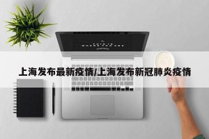 上海发布最新疫情/上海发布新冠肺炎疫情