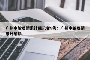 广州本轮疫情累计感染者9例：广州本轮疫情累计确诊