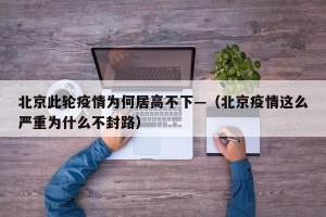 北京此轮疫情为何居高不下—（北京疫情这么严重为什么不封路）