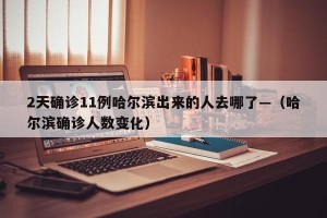 2天确诊11例哈尔滨出来的人去哪了—（哈尔滨确诊人数变化）