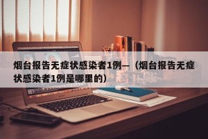 烟台报告无症状感染者1例—（烟台报告无症状感染者1例是哪里的）