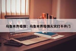 乌鲁木齐疫情：乌鲁木齐疫情火灾打不开门
