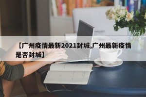 【广州疫情最新2021封城,广州最新疫情是否封城】