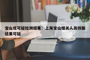 宝山现可疑检测结果：上海宝山相关人员核酸结果可疑